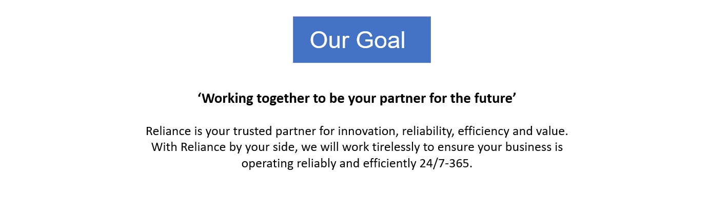 Our Goal: ‘Working together to be your partner for the future’  Reliance is your trusted partner for innovation, reliability, efficiency and value. With Reliance by your side, we will work tirelessly to ensure your business is operating reliably and efficiently 24/7-365.